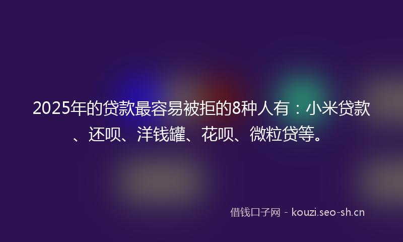 2025年的贷款最容易被拒的8种人有：小米贷款、还呗、洋钱罐、花呗、微粒贷等。
