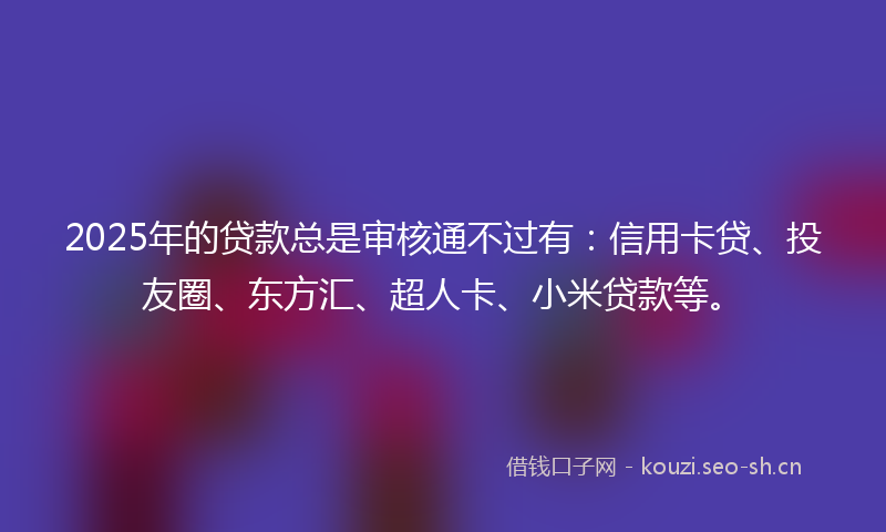 2025年的贷款总是审核通不过有：信用卡贷、投友圈、东方汇、超人卡、小米贷款等。