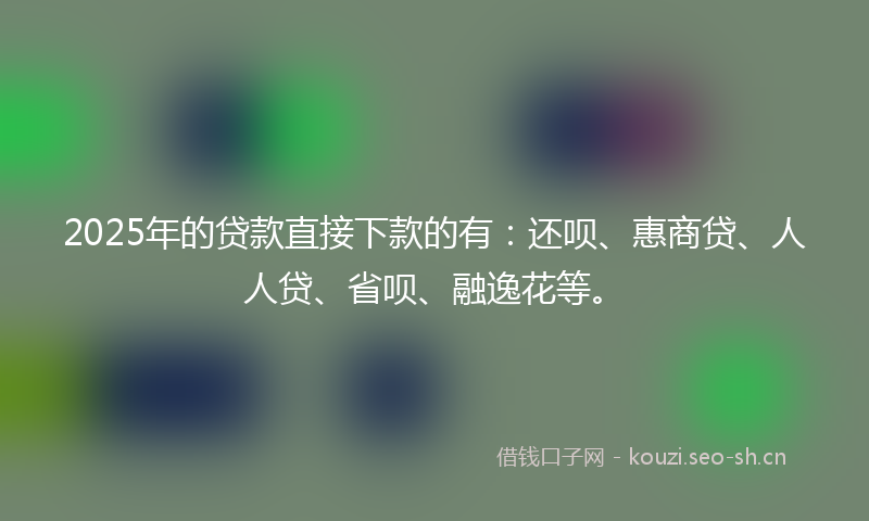 2025年的贷款直接下款的有：还呗、惠商贷、人人贷、省呗、融逸花等。