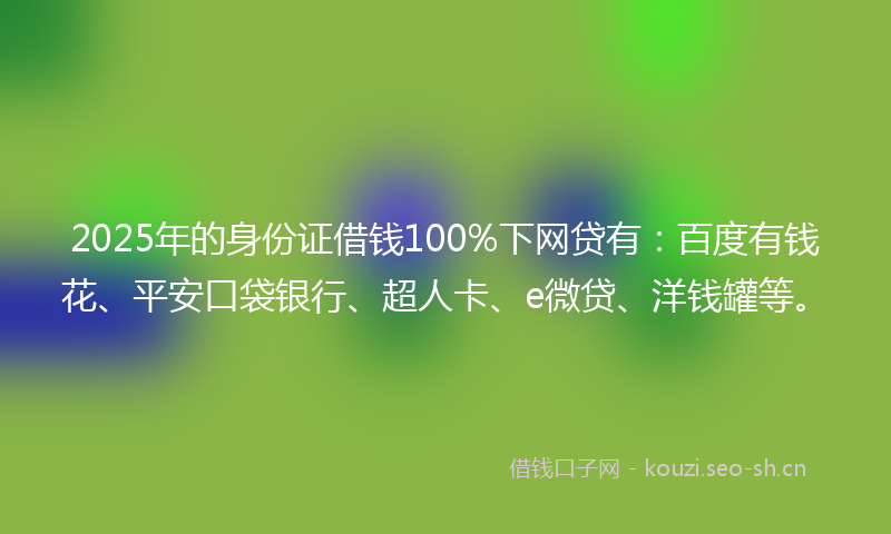 2025年的身份证借钱100%下网贷有：百度有钱花、平安口袋银行、超人卡、e微贷、洋钱罐等。