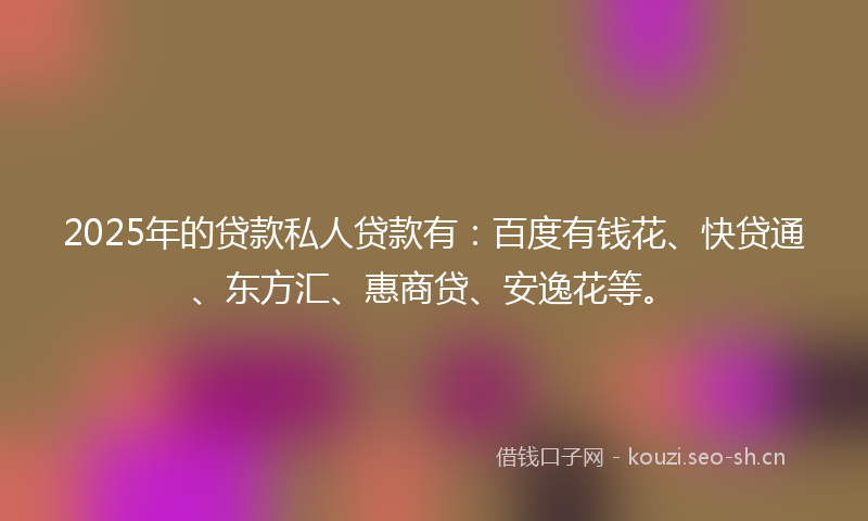 2025年的贷款私人贷款有：百度有钱花、快贷通、东方汇、惠商贷、安逸花等。