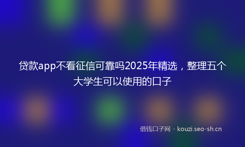 贷款app不看征信可靠吗2025年精选，整理五个大学生可以使用的口子