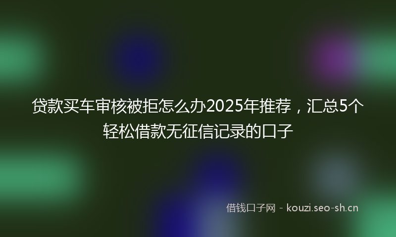 贷款买车审核被拒怎么办2025年推荐，汇总5个轻松借款无征信记录的口子