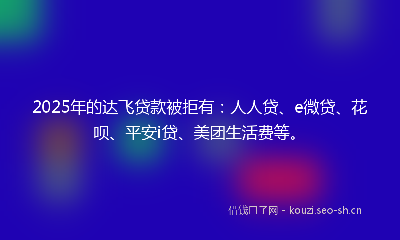 2025年的达飞贷款被拒有：人人贷、e微贷、花呗、平安i贷、美团生活费等。