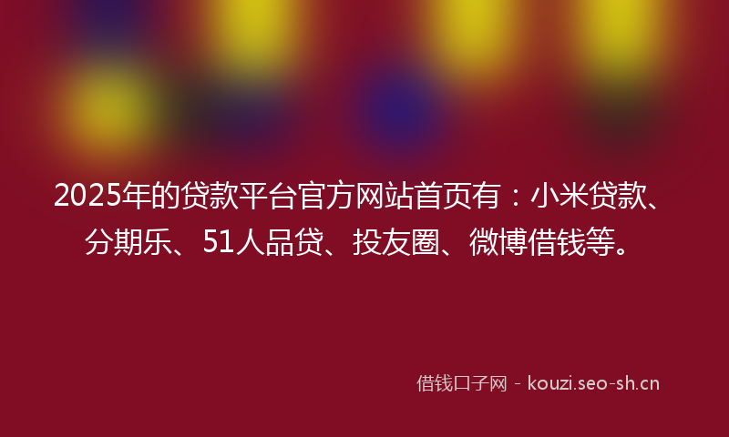2025年的贷款平台官方网站首页有：小米贷款、分期乐、51人品贷、投友圈、微博借钱等。