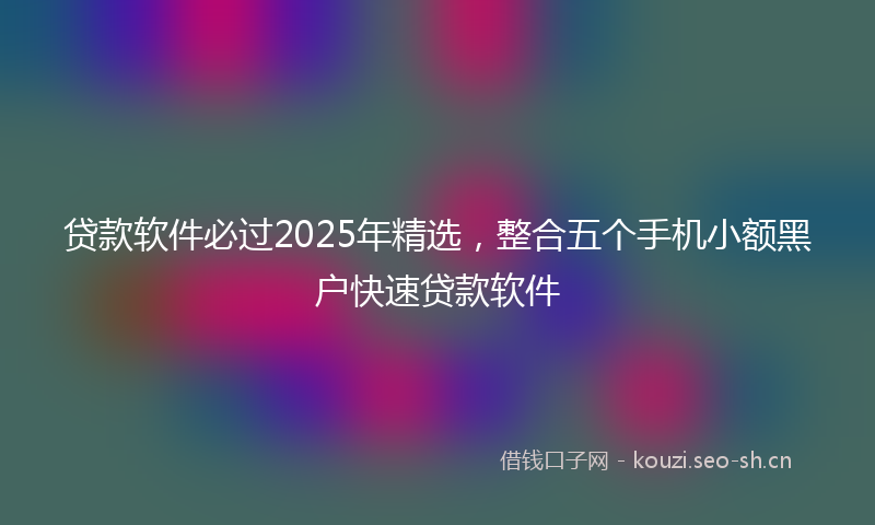 贷款软件必过2025年精选，整合五个手机小额黑户快速贷款软件