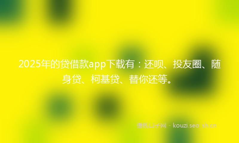 2025年的贷借款app下载有：还呗、投友圈、随身贷、柯基贷、替你还等。
