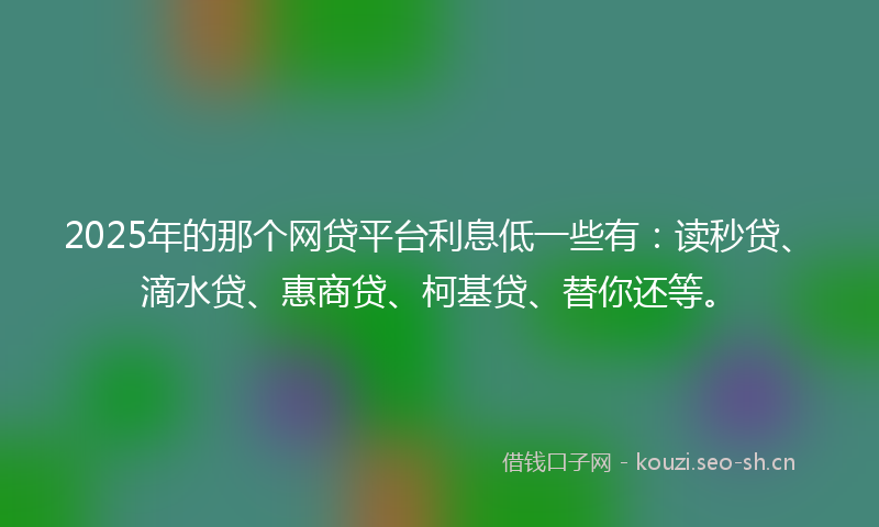 2025年的那个网贷平台利息低一些有:读秒贷、滴水贷、惠商贷、柯基贷、替你还等。