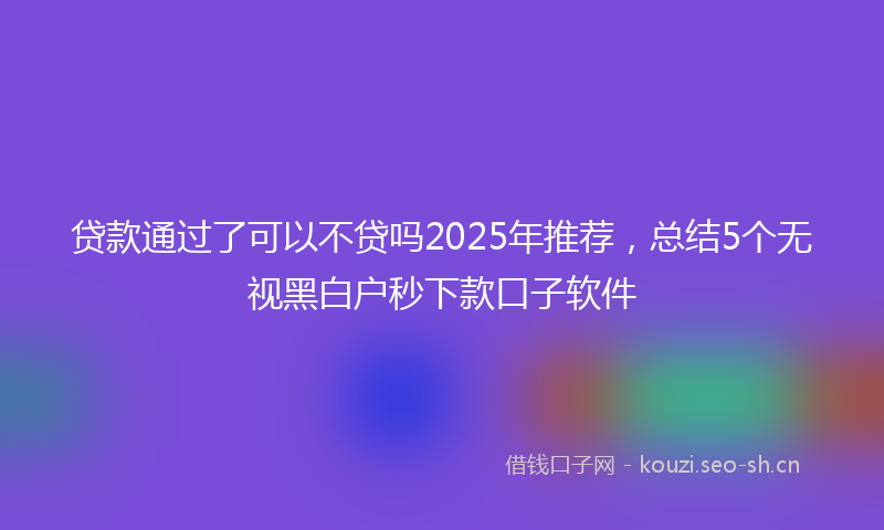 贷款通过了可以不贷吗2025年推荐,总结5个无视黑白户秒下款口子软件