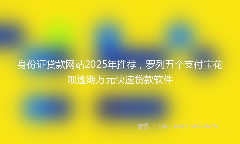 身份证贷款网站2025年推荐，罗列五个支付宝花呗逾期万元快速贷款软件