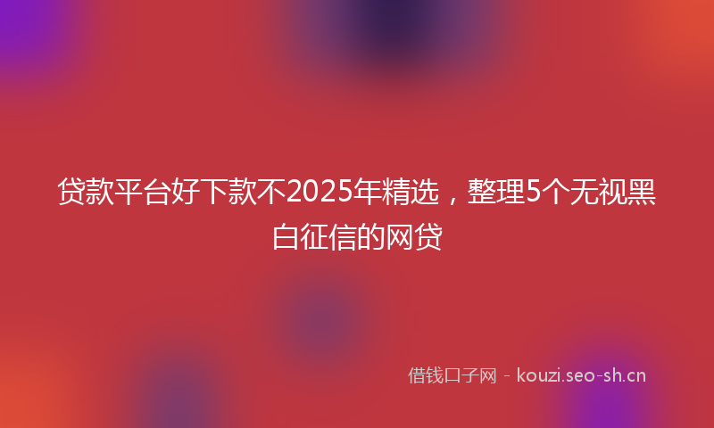 贷款平台好下款不2025年精选，整理5个无视黑白征信的网贷