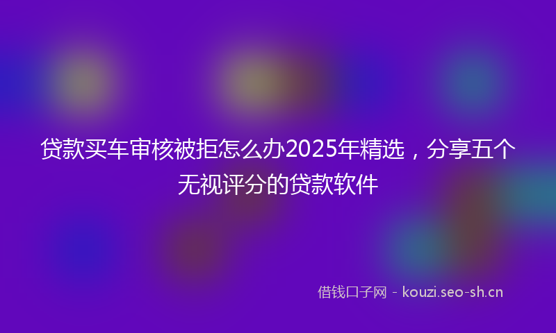 贷款买车审核被拒怎么办2025年精选，分享五个无视评分的贷款软件