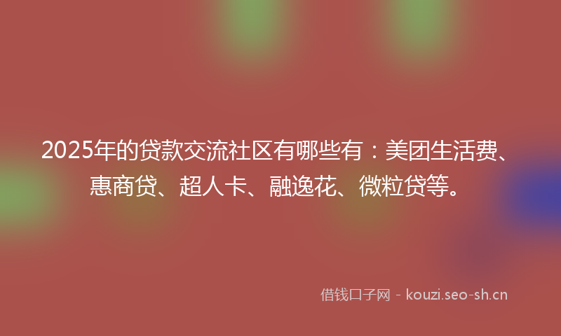 2025年的贷款交流社区有哪些有：美团生活费、惠商贷、超人卡、融逸花、微粒贷等。