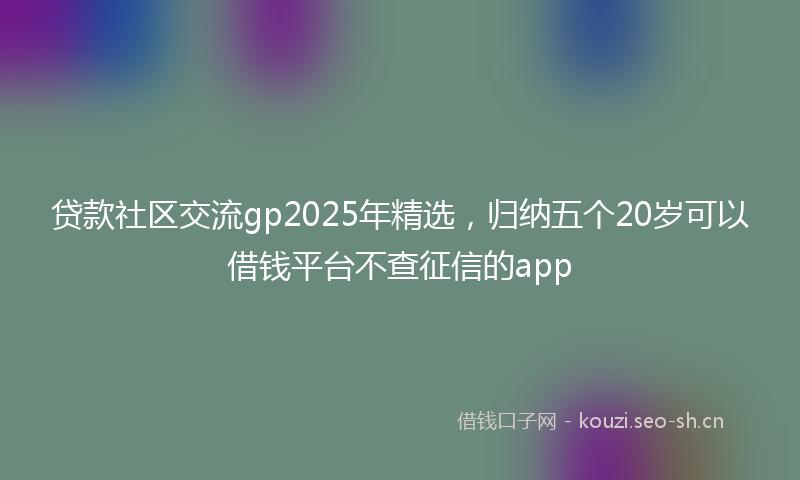 贷款社区交流gp2025年精选，归纳五个20岁可以借钱平台不查征信的app