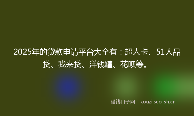 2025年的贷款申请平台大全有：超人卡、51人品贷、我来贷、洋钱罐、花呗等。