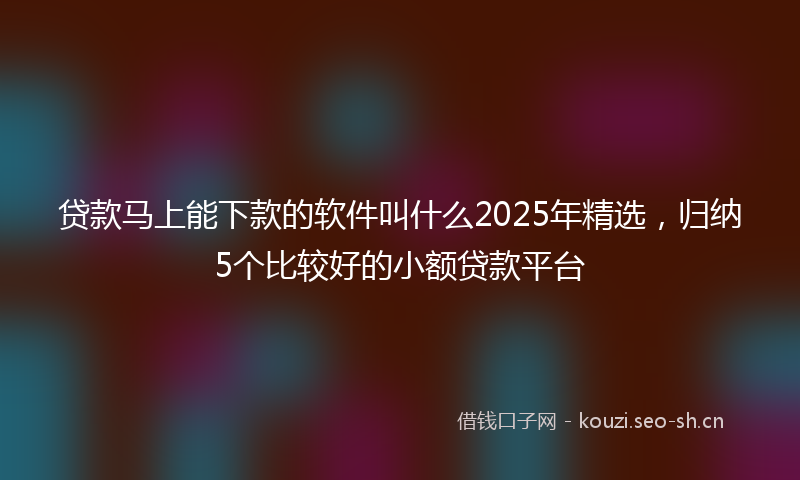 贷款马上能下款的软件叫什么2025年精选，归纳5个比较好的小额贷款平台