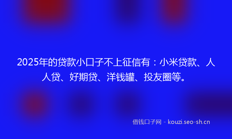 2025年的贷款小口子不上征信有：小米贷款、人人贷、好期贷、洋钱罐、投友圈等。