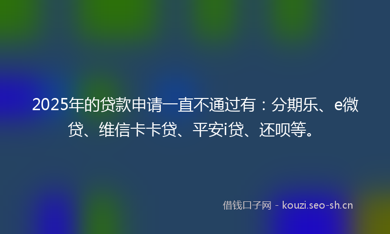 2025年的贷款申请一直不通过有：分期乐、e微贷、维信卡卡贷、平安i贷、还呗等。