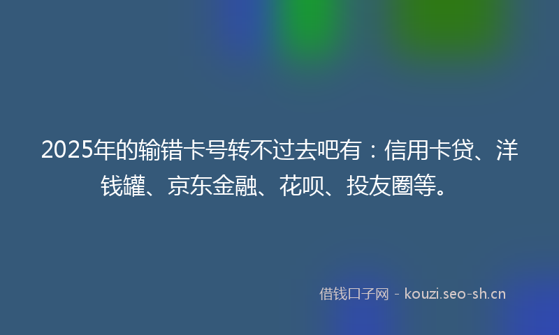 2025年的输错卡号转不过去吧有：信用卡贷、洋钱罐、京东金融、花呗、投友圈等。