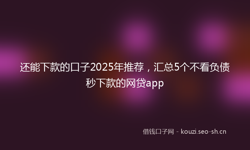 还能下款的口子2025年推荐，汇总5个不看负债秒下款的网贷app