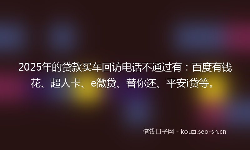 2025年的贷款买车回访电话不通过有：百度有钱花、超人卡、e微贷、替你还、平安i贷等。