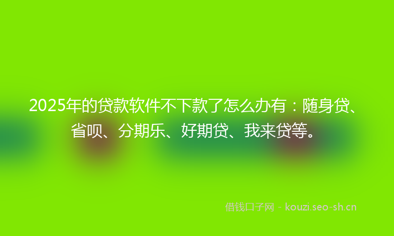 2025年的贷款软件不下款了怎么办有：随身贷、省呗、分期乐、好期贷、我来贷等。