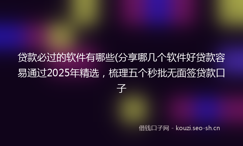贷款必过的软件有哪些(分享哪几个软件好贷款容易通过2025年精选，梳理五个秒批无面签贷款口子