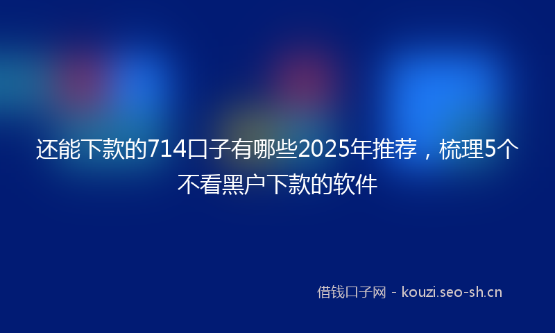 还能下款的714口子有哪些2025年推荐，梳理5个不看黑户下款的软件