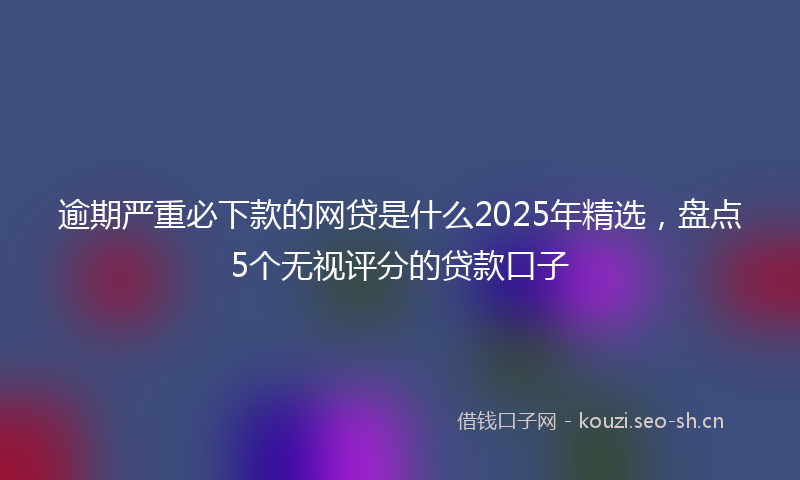 逾期严重必下款的网贷是什么2025年精选，盘点5个无视评分的贷款口子