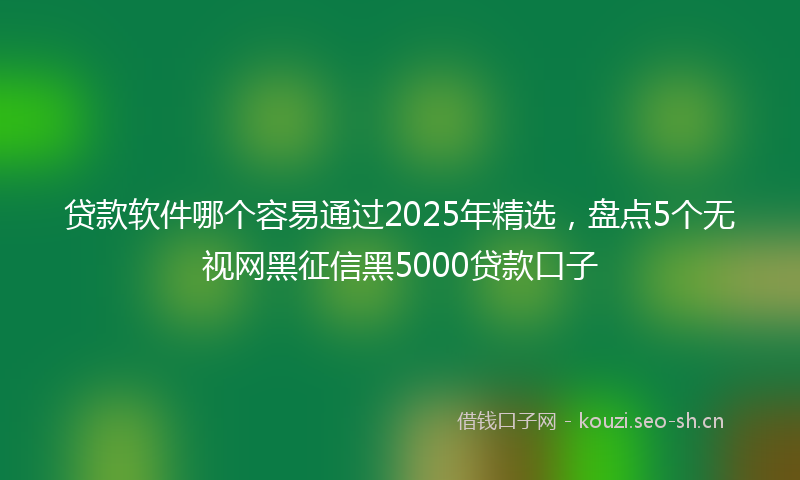 贷款软件哪个容易通过2025年精选，盘点5个无视网黑征信黑5000贷款口子