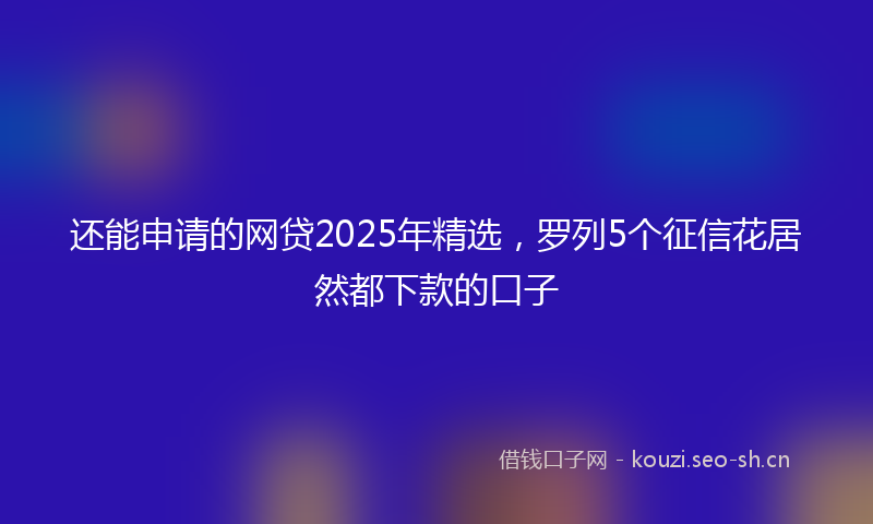 还能申请的网贷2025年精选，罗列5个征信花居然都下款的口子