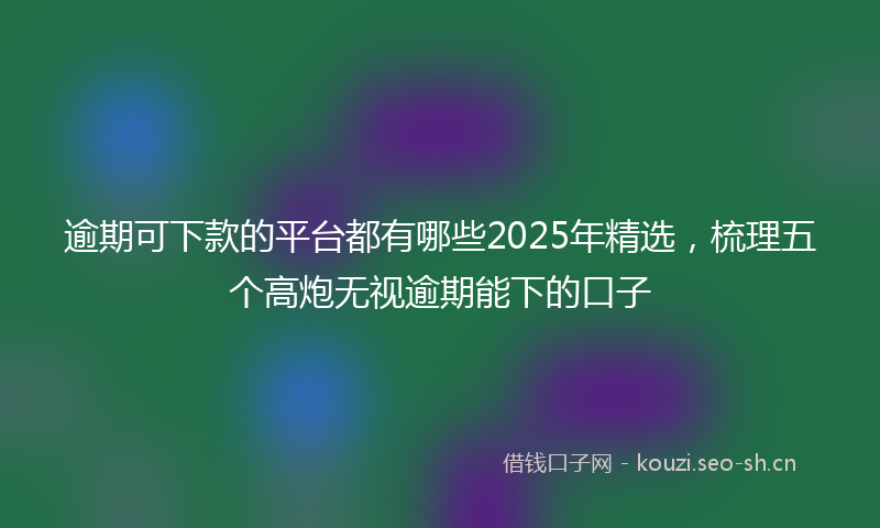 逾期可下款的平台都有哪些2025年精选，梳理五个高炮无视逾期能下的口子