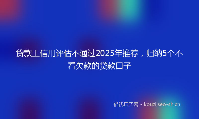 贷款王信用评估不通过2025年推荐，归纳5个不看欠款的贷款口子