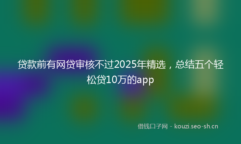 贷款前有网贷审核不过2025年精选，总结五个轻松贷10万的app