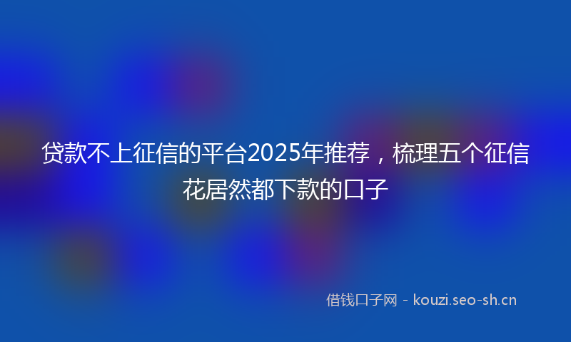 贷款不上征信的平台2025年推荐，梳理五个征信花居然都下款的口子