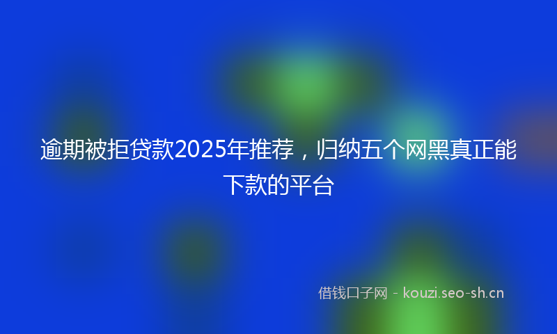 逾期被拒贷款2025年推荐,归纳五个网黑真正能下款的平台