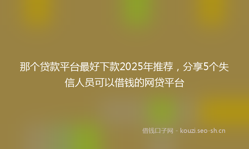 那个贷款平台最好下款2025年推荐,分享5个失信人员可以借钱的网贷平台