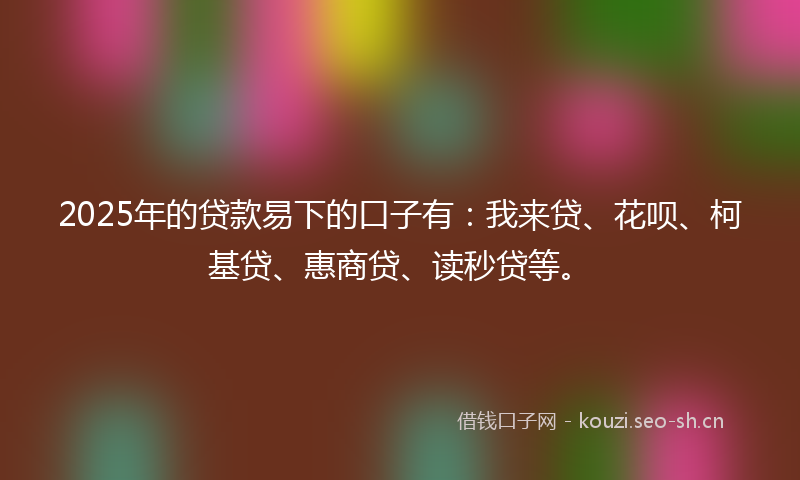 2025年的贷款易下的口子有：我来贷、花呗、柯基贷、惠商贷、读秒贷等。