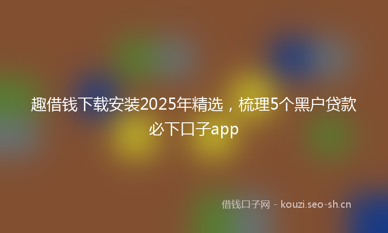 趣借钱下载安装2025年精选，梳理5个黑户贷款必下口子app
