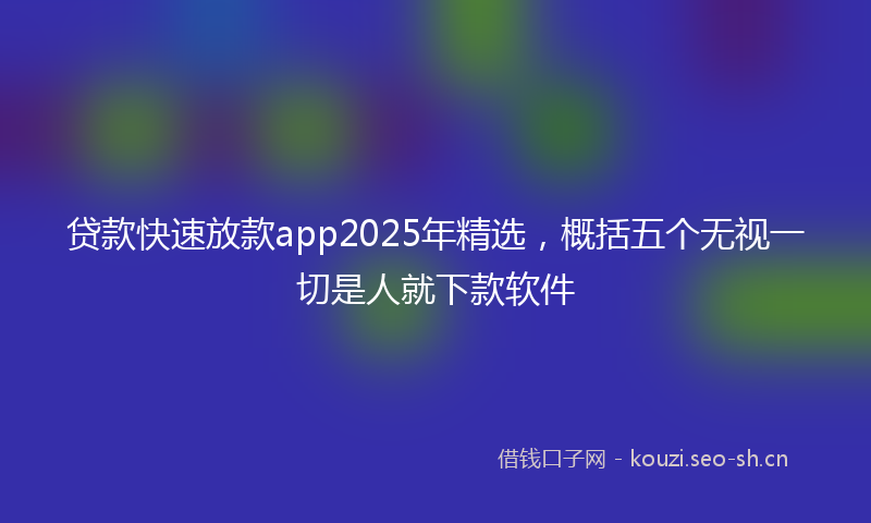 贷款快速放款app2025年精选，概括五个无视一切是人就下款软件
