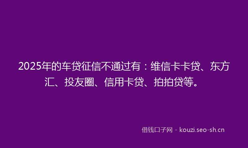 2025年的车贷征信不通过有：维信卡卡贷、东方汇、投友圈、信用卡贷、拍拍贷等。