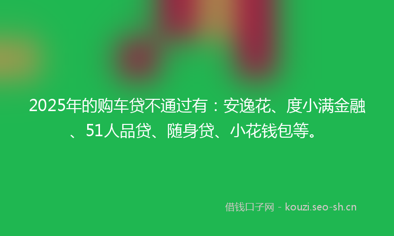 2025年的购车贷不通过有：安逸花、度小满金融、51人品贷、随身贷、小花钱包等。