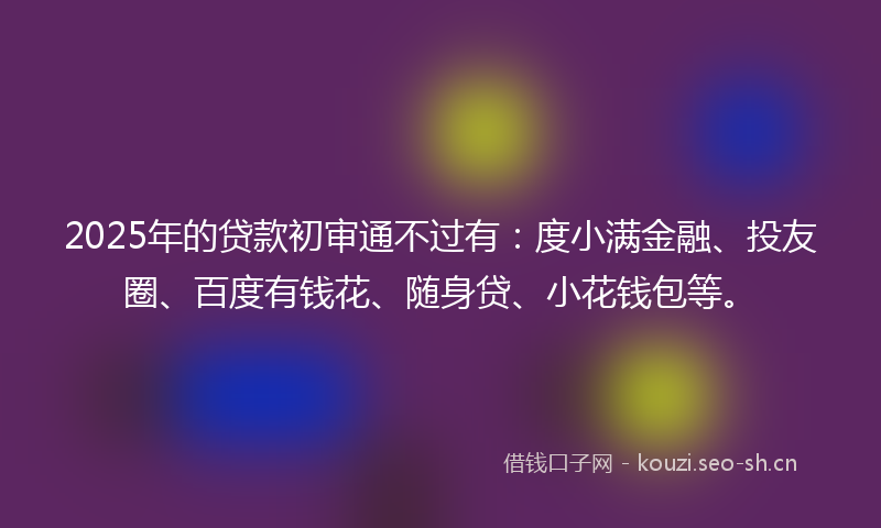 2025年的贷款初审通不过有：度小满金融、投友圈、百度有钱花、随身贷、小花钱包等。
