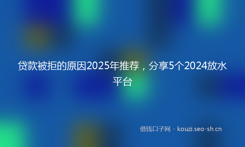 贷款被拒的原因2025年推荐，分享5个2024放水平台