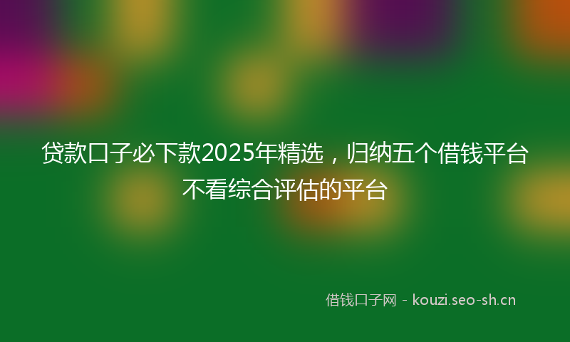 贷款口子必下款2025年精选，归纳五个借钱平台不看综合评估的平台