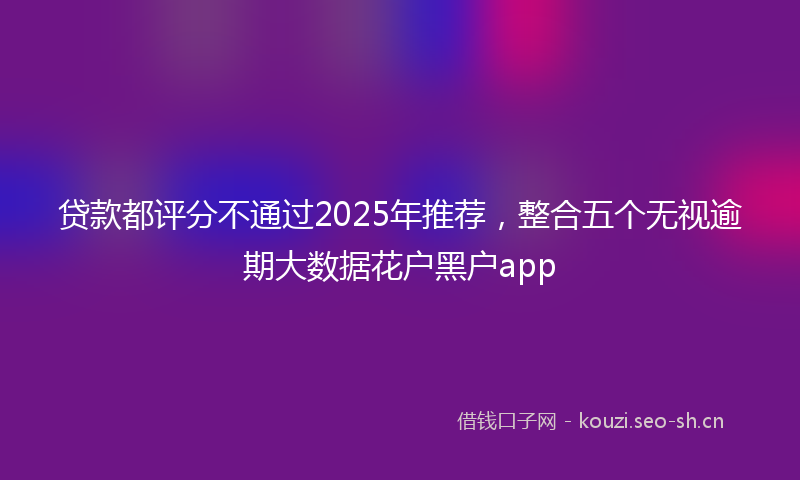 贷款都评分不通过2025年推荐，整合五个无视逾期大数据花户黑户app