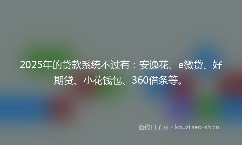 2025年的贷款系统不过有：安逸花、e微贷、好期贷、小花钱包、360借条等。