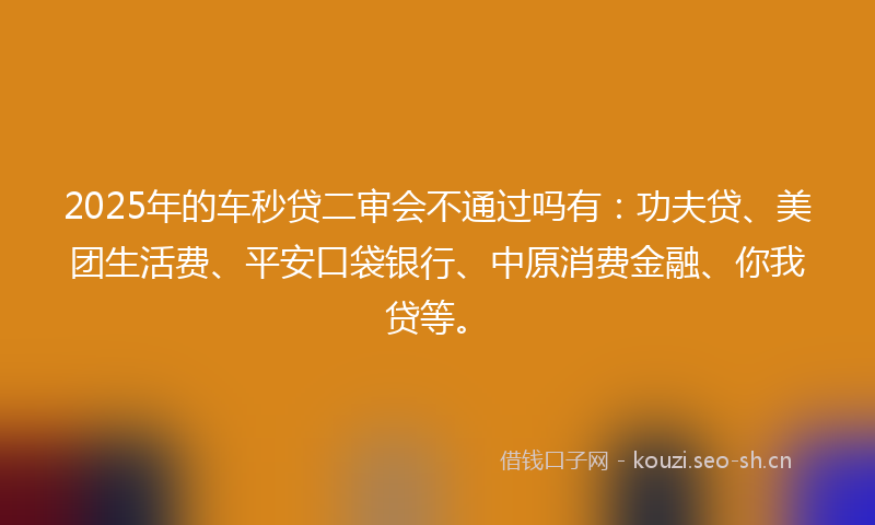 2025年的车秒贷二审会不通过吗有：功夫贷、美团生活费、平安口袋银行、中原消费金融、你我贷等。