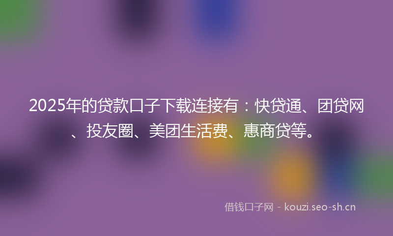 2025年的贷款口子下载连接有：快贷通、团贷网、投友圈、美团生活费、惠商贷等。