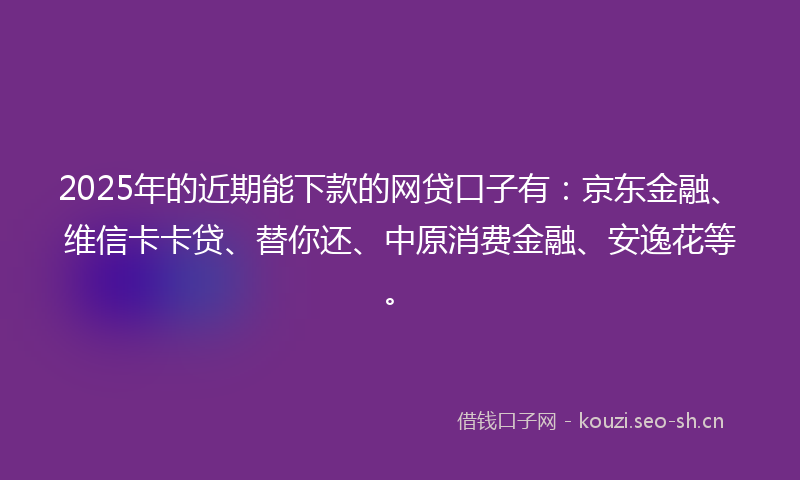 2025年的近期能下款的网贷口子有：京东金融、维信卡卡贷、替你还、中原消费金融、安逸花等。